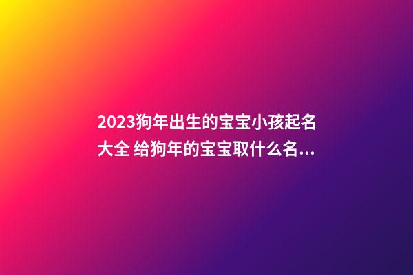 2023狗年出生的宝宝小孩起名大全 给狗年的宝宝取什么名字好大全2023款